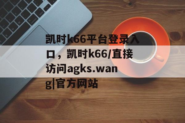 凯时k66平台登录入口，凯时k66/直接访问agks.wang|官方网站