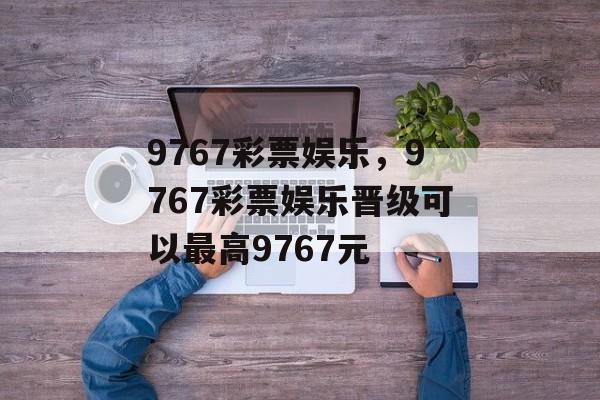 9767彩票娱乐，9767彩票娱乐晋级可以最高9767元